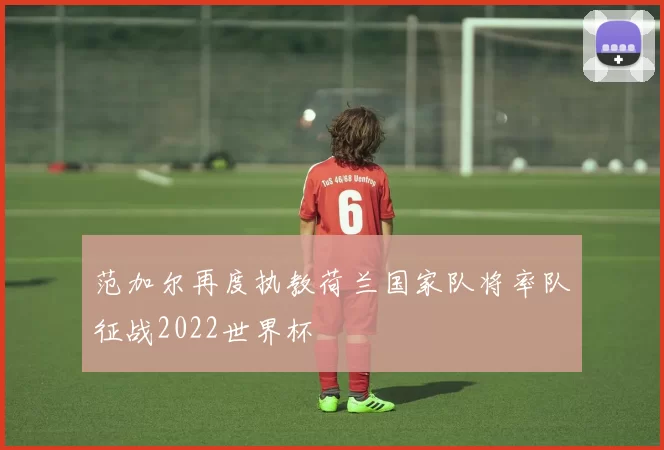 范加尔再度执教荷兰国家队将率队征战2022世界杯