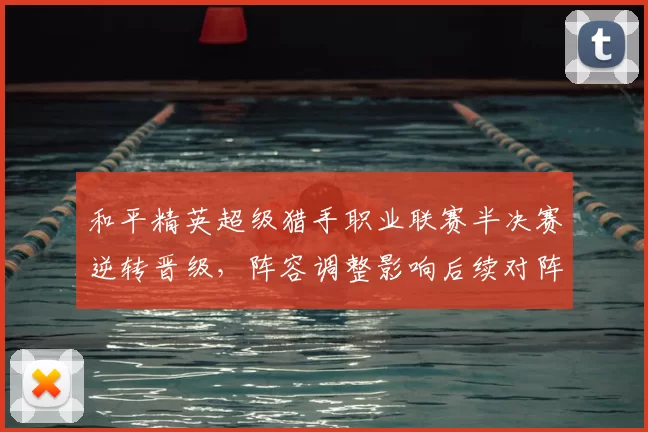 和平精英超级猎手职业联赛半决赛逆转晋级,阵容调整影响后续对阵