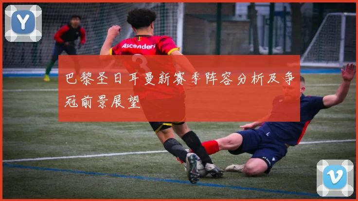 巴黎圣日耳曼新赛季阵容分析及争冠前景展望