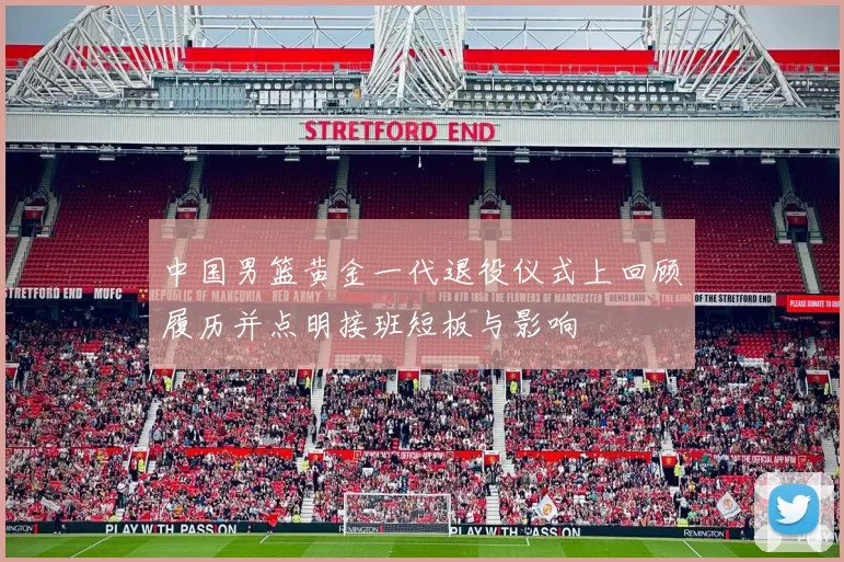 中国男篮黄金一代退役仪式上回顾履历并点明接班短板与影响