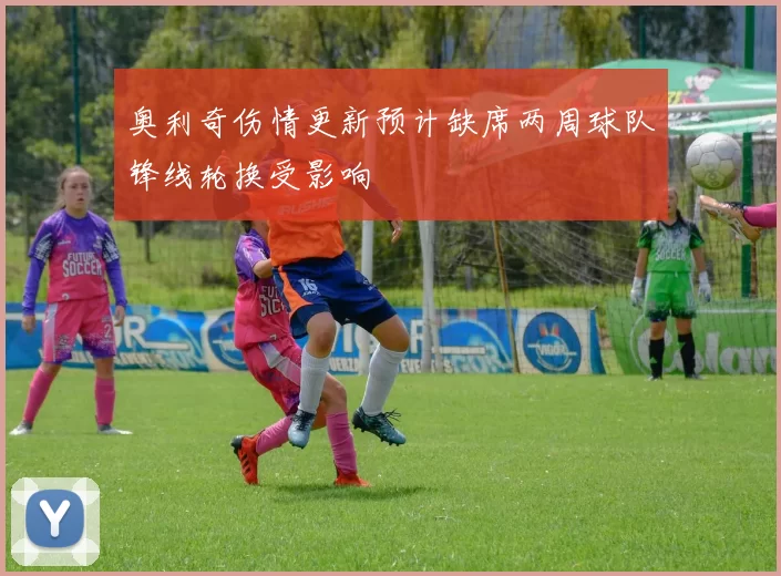 奥利奇伤情更新预计缺席两周球队锋线轮换受影响