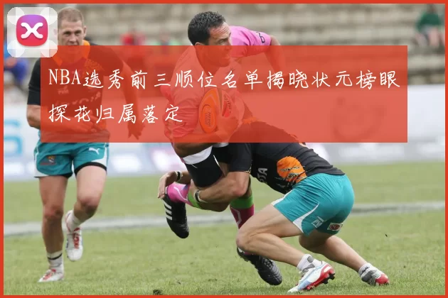 NBA选秀前三顺位名单揭晓状元榜眼探花归属落定