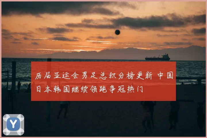 历届亚运会男足总积分榜更新 中国日本韩国继续领跑争冠热门