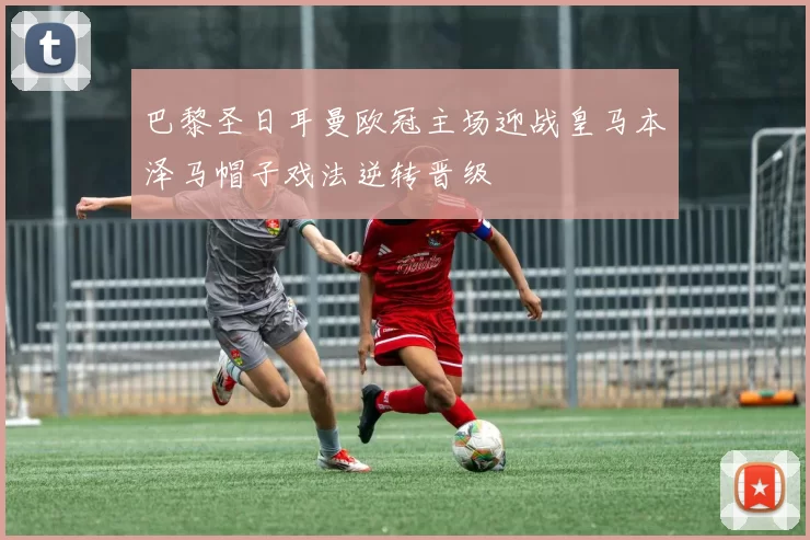 巴黎圣日耳曼欧冠主场迎战皇马本泽马帽子戏法逆转晋级