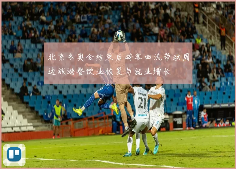 北京冬奥会结束后游客回流带动周边旅游餐饮业恢复与就业增长