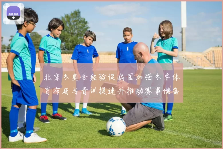 北京冬奥会经验促我国加强冬季体育布局与青训提速并推动赛事储备