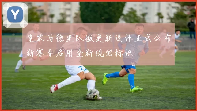 皇家马德里队徽更新设计正式公布新赛季启用全新视觉标识