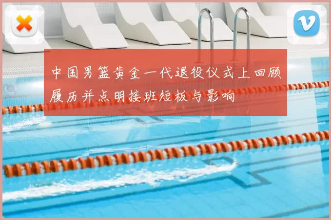 中国男篮黄金一代退役仪式上回顾履历并点明接班短板与影响