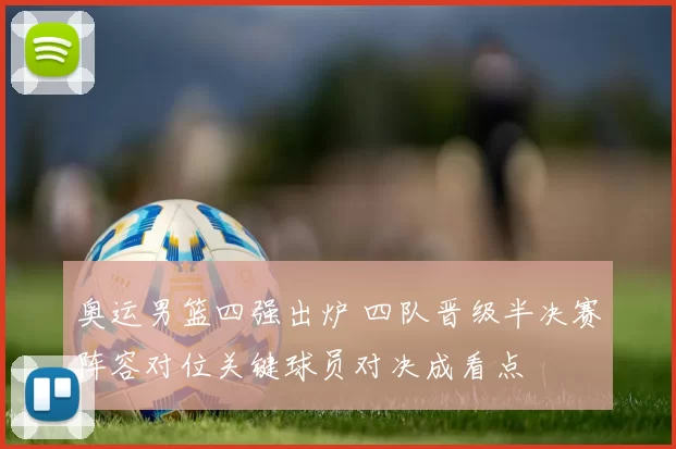 奥运男篮四强出炉 四队晋级半决赛阵容对位关键球员对决成看点