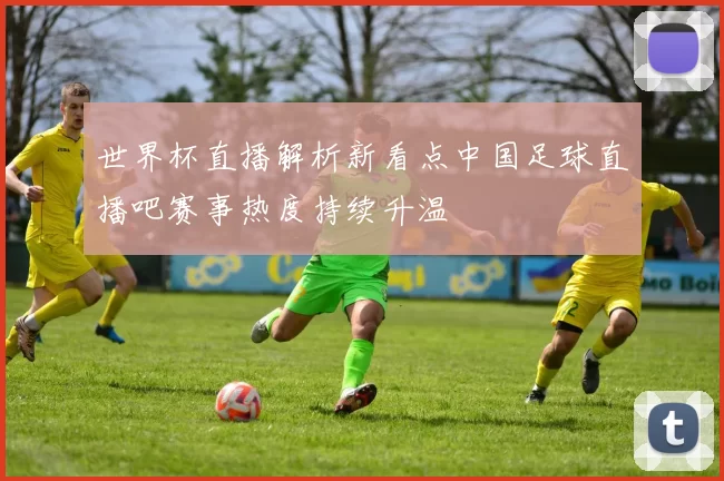 世界杯直播解析新看点中国足球直播吧赛事热度持续升温