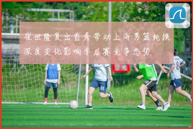 崔世隆复出首秀带动上海男篮轮换深度变化影响季后赛竞争态势