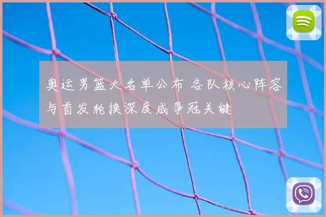奥运男篮大名单公布 各队核心阵容与首发轮换深度成争冠关键