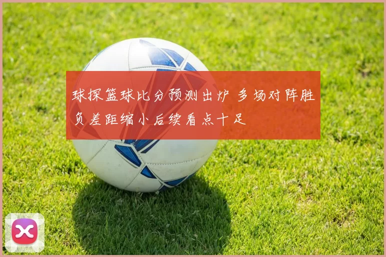 球探篮球比分预测出炉 多场对阵胜负差距缩小后续看点十足