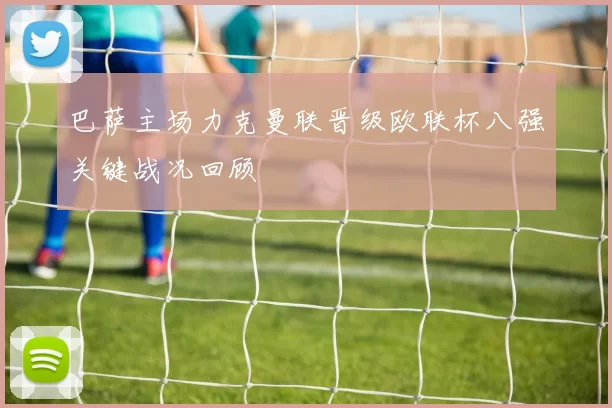 巴萨主场力克曼联晋级欧联杯八强关键战况回顾