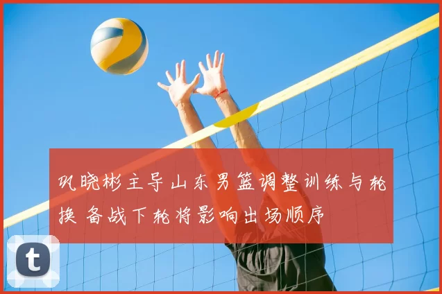 巩晓彬主导山东男篮调整训练与轮换 备战下轮将影响出场顺序