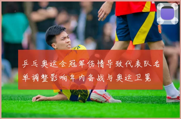 乒乓奥运会冠军伤情导致代表队名单调整影响年内备战与奥运卫冕