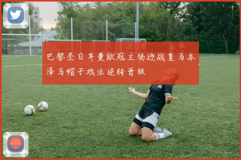 巴黎圣日耳曼欧冠主场迎战皇马本泽马帽子戏法逆转晋级