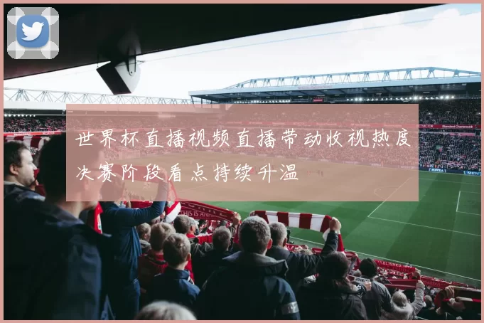 世界杯直播视频直播带动收视热度决赛阶段看点持续升温
