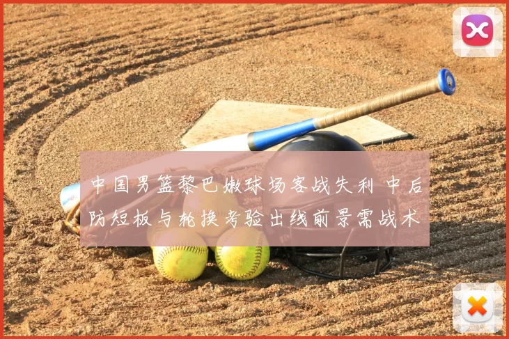 中国男篮黎巴嫩球场客战失利 中后防短板与轮换考验出线前景需战术调整