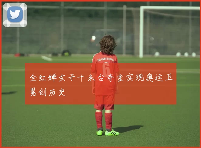 全红婵女子十米台夺金实现奥运卫冕创历史