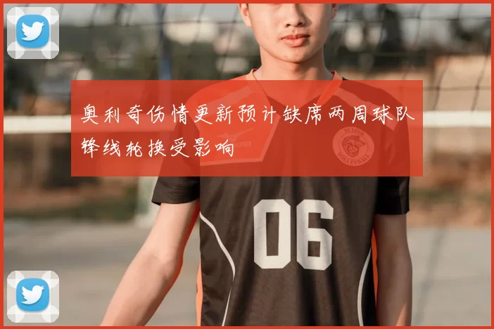 奥利奇伤情更新预计缺席两周球队锋线轮换受影响