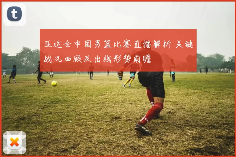 亚运会中国男篮比赛直播解析 关键战况回顾及出线形势前瞻