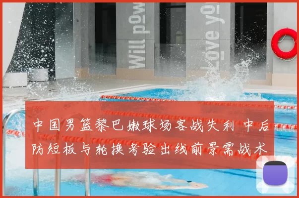 中国男篮黎巴嫩球场客战失利 中后防短板与轮换考验出线前景需战术调整