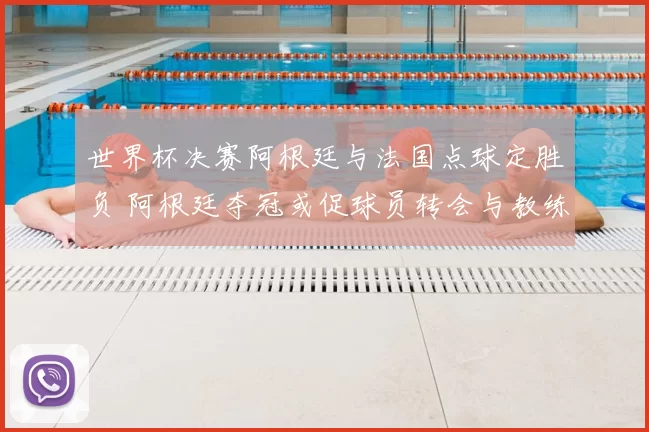 世界杯决赛阿根廷与法国点球定胜负 阿根廷夺冠或促球员转会与教练去留
