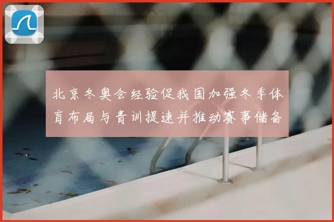 北京冬奥会经验促我国加强冬季体育布局与青训提速并推动赛事储备