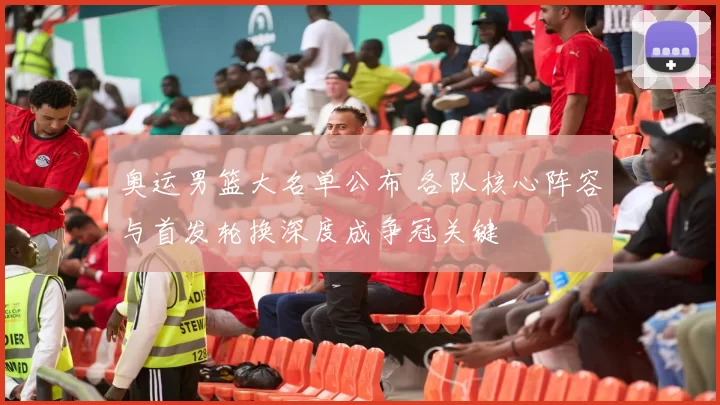 奥运男篮大名单公布 各队核心阵容与首发轮换深度成争冠关键