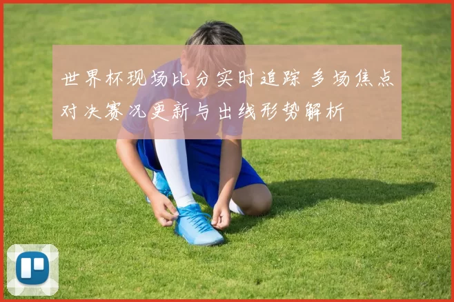 世界杯现场比分实时追踪 多场焦点对决赛况更新与出线形势解析