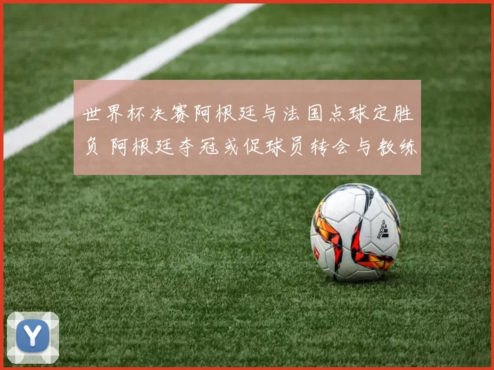 世界杯决赛阿根廷与法国点球定胜负 阿根廷夺冠或促球员转会与教练去留