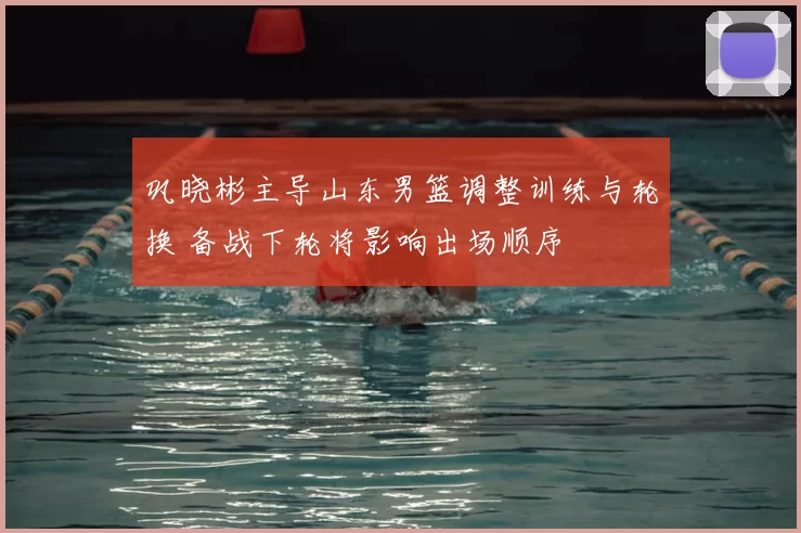 巩晓彬主导山东男篮调整训练与轮换 备战下轮将影响出场顺序